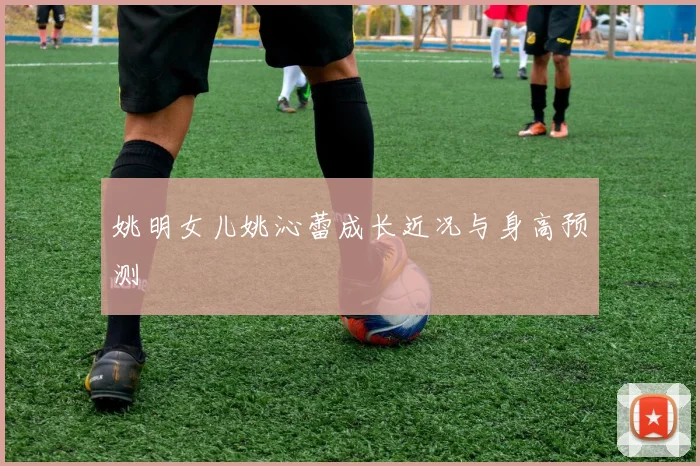 姚明女儿姚沁蕾成长近况与身高预测