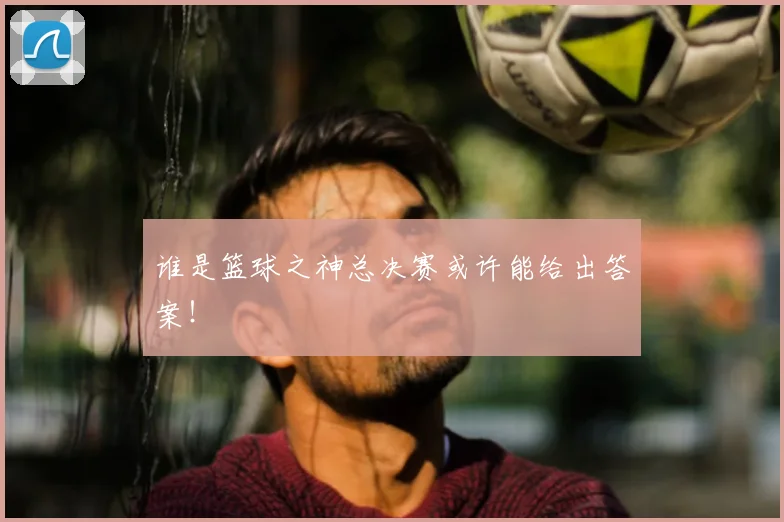 谁是篮球之神总决赛或许能给出答案!
