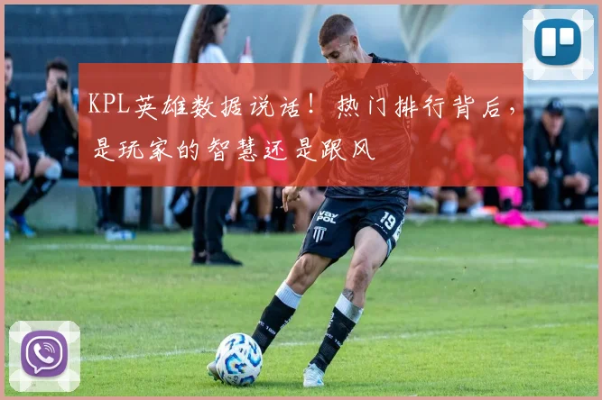 KPL英雄数据说话!热门排行背后,是玩家的智慧还是跟风
