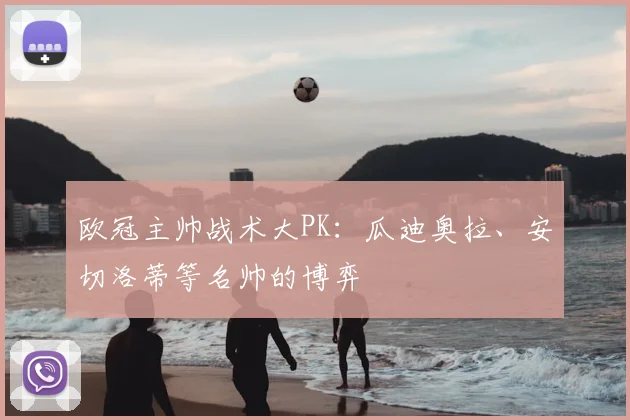 欧冠主帅战术大PK：瓜迪奥拉、安切洛蒂等名帅的博弈