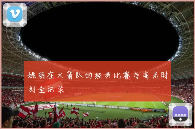 姚明在火箭队的经典比赛与高光时刻全记录