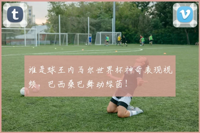 谁是球王内马尔世界杯神奇表现视频,巴西桑巴舞动绿茵!
