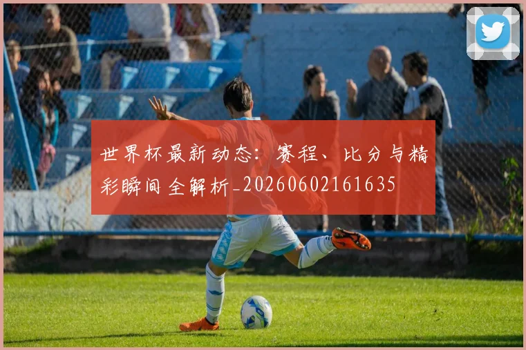 世界杯最新动态：赛程、比分与精彩瞬间全解析_20260602161635