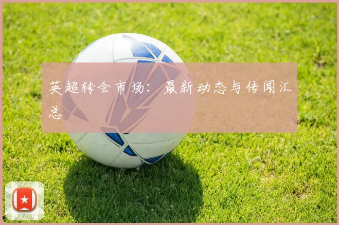 英超转会市场：最新动态与传闻汇总